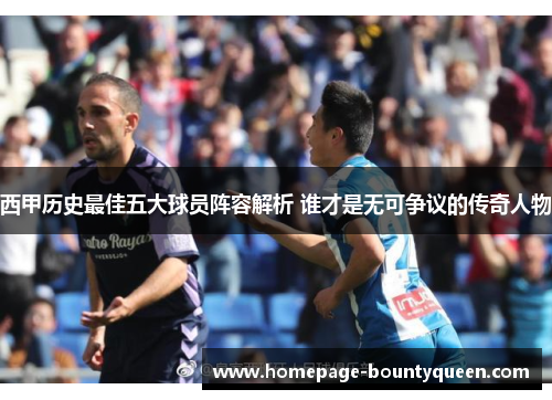 西甲历史最佳五大球员阵容解析 谁才是无可争议的传奇人物