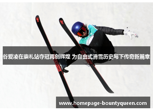 谷爱凌在崇礼站夺冠再创辉煌 为自由式滑雪历史写下传奇新篇章