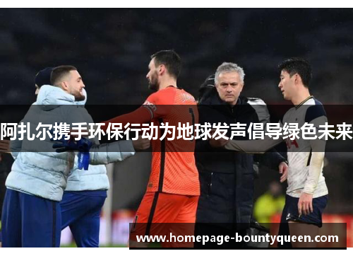 阿扎尔携手环保行动为地球发声倡导绿色未来