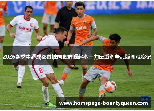 2026赛季中超成都蓉城国脚群崛起本土力量重塑争冠版图观察记