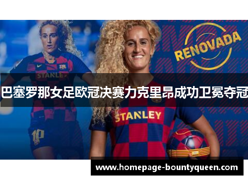 巴塞罗那女足欧冠决赛力克里昂成功卫冕夺冠 巴塞罗那女足欧冠决赛力克里昂成功卫冕夺冠