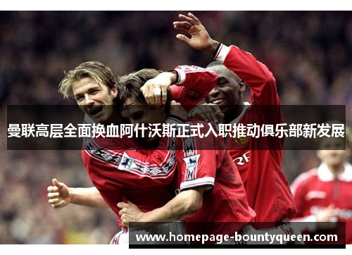 曼联高层全面换血阿什沃斯正式入职推动俱乐部新发展 曼联高层全面换血阿什沃斯正式入职推动俱乐部新发展