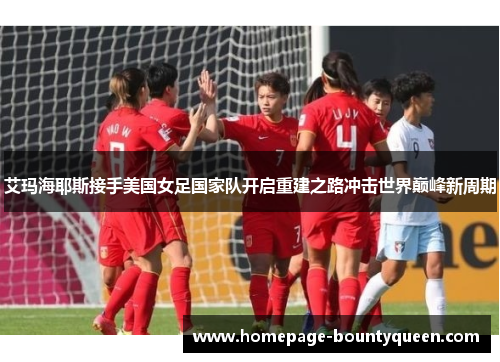 艾玛海耶斯接手美国女足国家队开启重建之路冲击世界巅峰新周期 艾玛海耶斯接手美国女足国家队开启重建之路冲击世界巅峰新周期