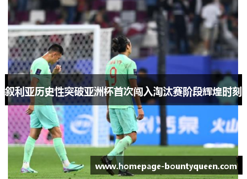 叙利亚历史性突破亚洲杯首次闯入淘汰赛阶段辉煌时刻