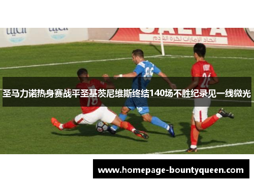 圣马力诺热身赛战平圣基茨尼维斯终结140场不胜纪录见一线微光