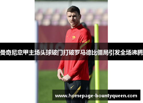 曼奇尼意甲主场头球破门打破罗马德比僵局引发全场沸腾