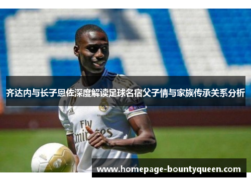 齐达内与长子恩佐深度解读足球名宿父子情与家族传承关系分析 齐达内与长子恩佐深度解读足球名宿父子情与家族传承关系分析