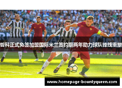 哲科正式免签加盟国际米兰签约期两年助力球队锋线重塑