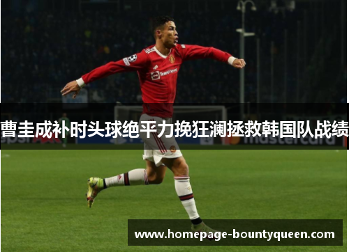 曹圭成补时头球绝平力挽狂澜拯救韩国队战绩 曹圭成补时头球绝平力挽狂澜拯救韩国队战绩